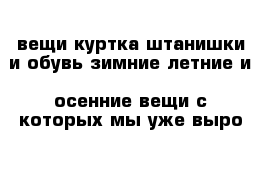 вещи куртка штанишки и обувь зимние летние и  осенние вещи с которых мы уже выро